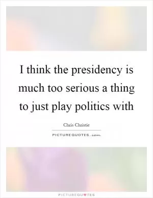 I think the presidency is much too serious a thing to just play politics with Picture Quote #1