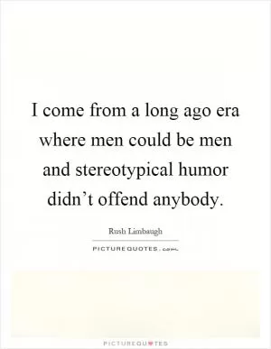 I come from a long ago era where men could be men and stereotypical humor didn’t offend anybody Picture Quote #1