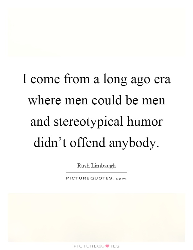 I come from a long ago era where men could be men and stereotypical humor didn't offend anybody Picture Quote #1