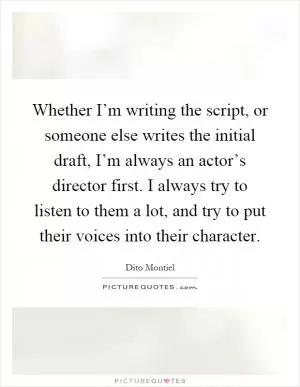 Whether I’m writing the script, or someone else writes the initial draft, I’m always an actor’s director first. I always try to listen to them a lot, and try to put their voices into their character Picture Quote #1