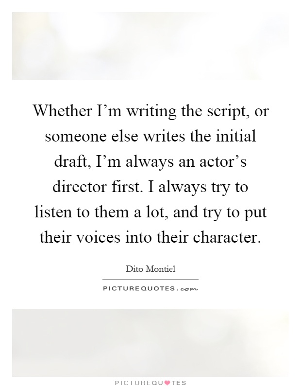 Whether I'm writing the script, or someone else writes the initial draft, I'm always an actor's director first. I always try to listen to them a lot, and try to put their voices into their character Picture Quote #1