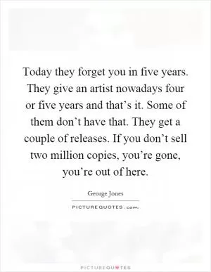 Today they forget you in five years. They give an artist nowadays four or five years and that’s it. Some of them don’t have that. They get a couple of releases. If you don’t sell two million copies, you’re gone, you’re out of here Picture Quote #1