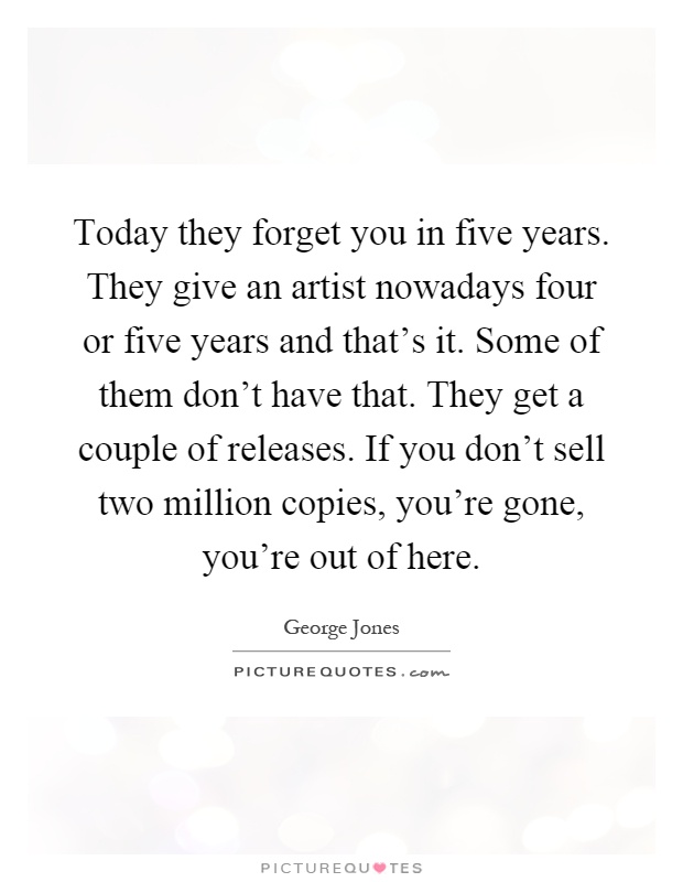 Today they forget you in five years. They give an artist nowadays four or five years and that's it. Some of them don't have that. They get a couple of releases. If you don't sell two million copies, you're gone, you're out of here Picture Quote #1