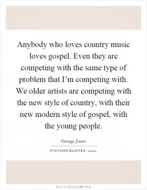 Anybody who loves country music loves gospel. Even they are competing with the same type of problem that I’m competing with. We older artists are competing with the new style of country, with their new modern style of gospel, with the young people Picture Quote #1