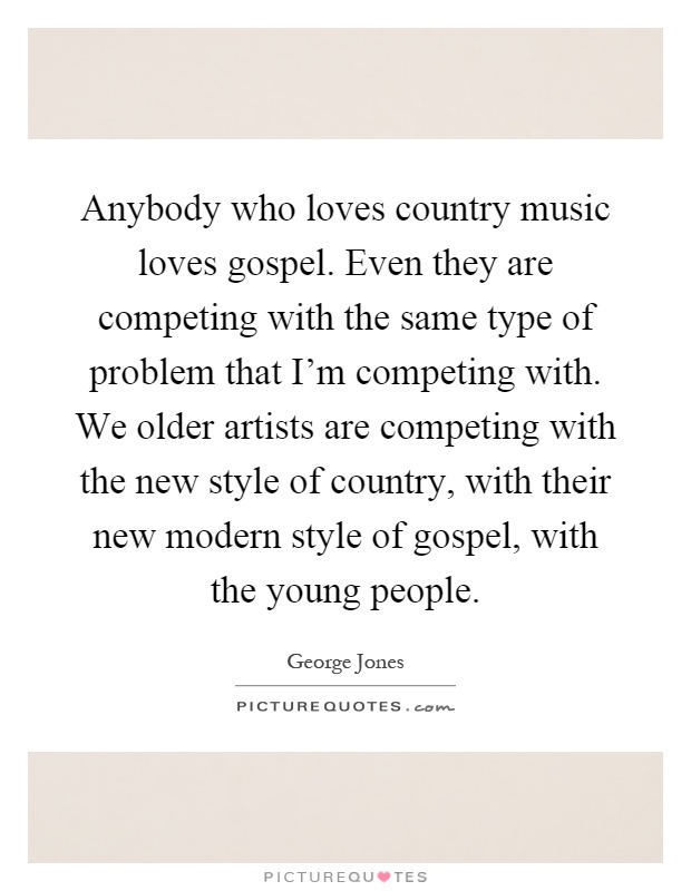 Anybody who loves country music loves gospel. Even they are competing with the same type of problem that I'm competing with. We older artists are competing with the new style of country, with their new modern style of gospel, with the young people Picture Quote #1