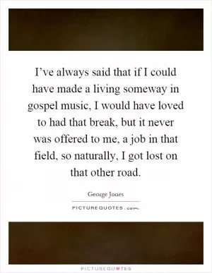 I’ve always said that if I could have made a living someway in gospel music, I would have loved to had that break, but it never was offered to me, a job in that field, so naturally, I got lost on that other road Picture Quote #1
