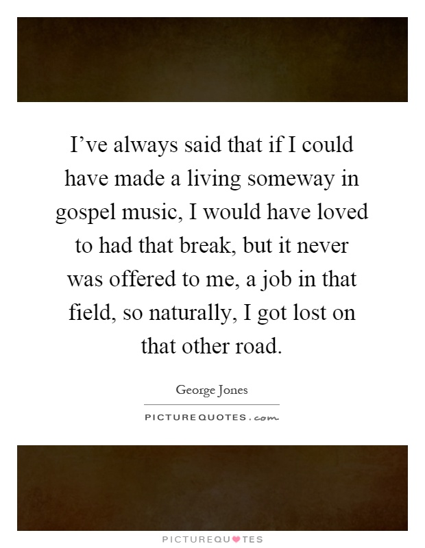 I've always said that if I could have made a living someway in gospel music, I would have loved to had that break, but it never was offered to me, a job in that field, so naturally, I got lost on that other road Picture Quote #1