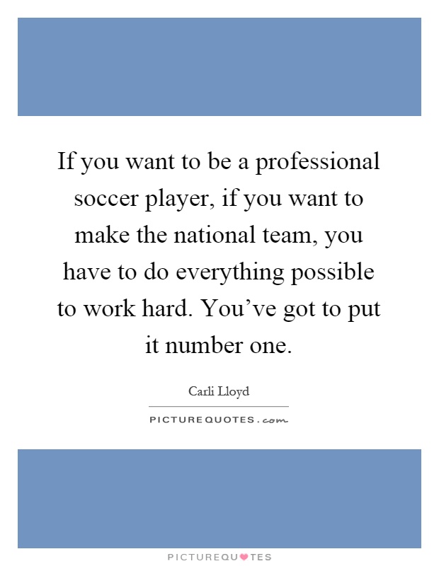 If you want to be a professional soccer player, if you want to make the national team, you have to do everything possible to work hard. You've got to put it number one Picture Quote #1