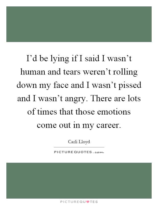 I'd be lying if I said I wasn't human and tears weren't rolling down my face and I wasn't pissed and I wasn't angry. There are lots of times that those emotions come out in my career Picture Quote #1