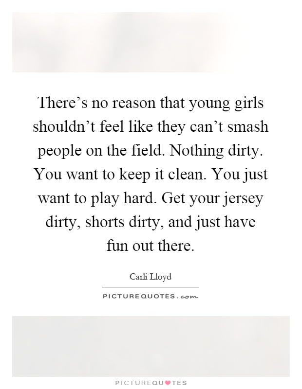 There's no reason that young girls shouldn't feel like they can't smash people on the field. Nothing dirty. You want to keep it clean. You just want to play hard. Get your jersey dirty, shorts dirty, and just have fun out there Picture Quote #1