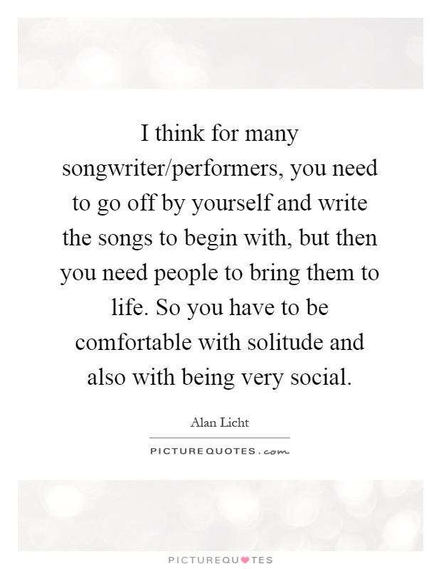 I think for many songwriter/performers, you need to go off by yourself and write the songs to begin with, but then you need people to bring them to life. So you have to be comfortable with solitude and also with being very social Picture Quote #1