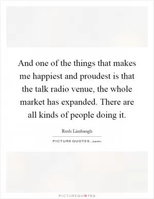 And one of the things that makes me happiest and proudest is that the talk radio venue, the whole market has expanded. There are all kinds of people doing it Picture Quote #1