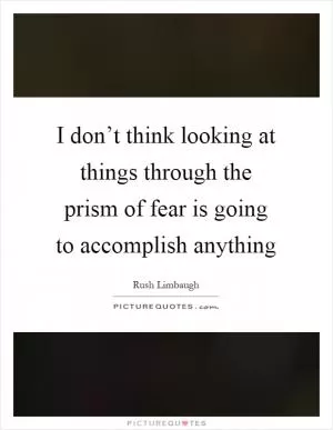 I don’t think looking at things through the prism of fear is going to accomplish anything Picture Quote #1