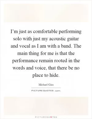 I’m just as comfortable performing solo with just my acoustic guitar and vocal as I am with a band. The main thing for me is that the performance remain rooted in the words and voice, that there be no place to hide Picture Quote #1