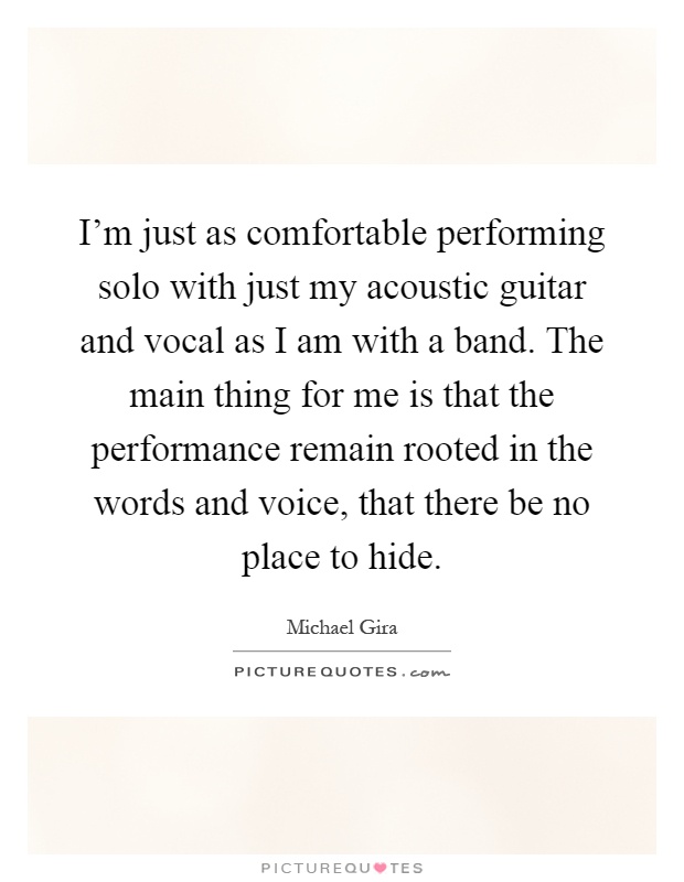 I'm just as comfortable performing solo with just my acoustic guitar and vocal as I am with a band. The main thing for me is that the performance remain rooted in the words and voice, that there be no place to hide Picture Quote #1