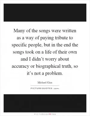 Many of the songs were written as a way of paying tribute to specific people, but in the end the songs took on a life of their own and I didn’t worry about accuracy or biographical truth, so it’s not a problem Picture Quote #1