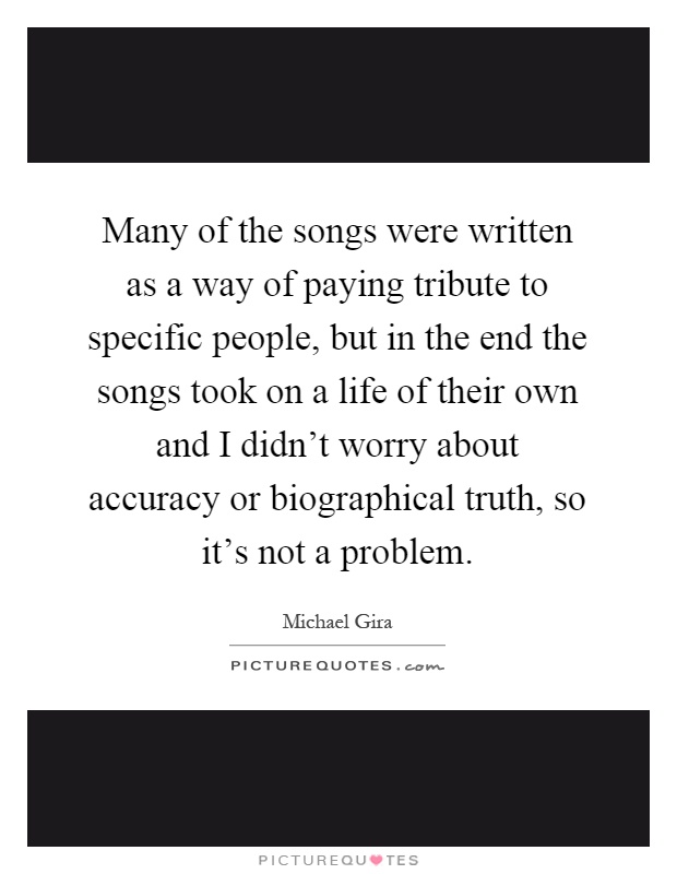 Many of the songs were written as a way of paying tribute to specific people, but in the end the songs took on a life of their own and I didn't worry about accuracy or biographical truth, so it's not a problem Picture Quote #1