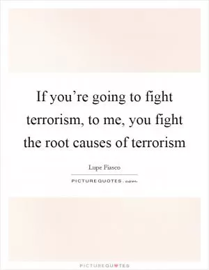 If you’re going to fight terrorism, to me, you fight the root causes of terrorism Picture Quote #1