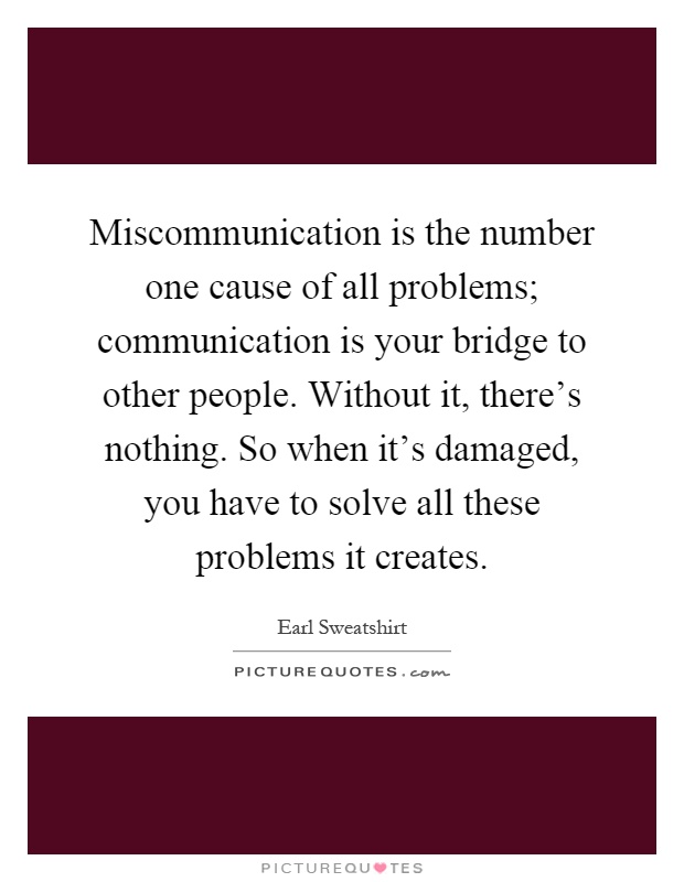 Miscommunication is the number one cause of all problems; communication is your bridge to other people. Without it, there's nothing. So when it's damaged, you have to solve all these problems it creates Picture Quote #1
