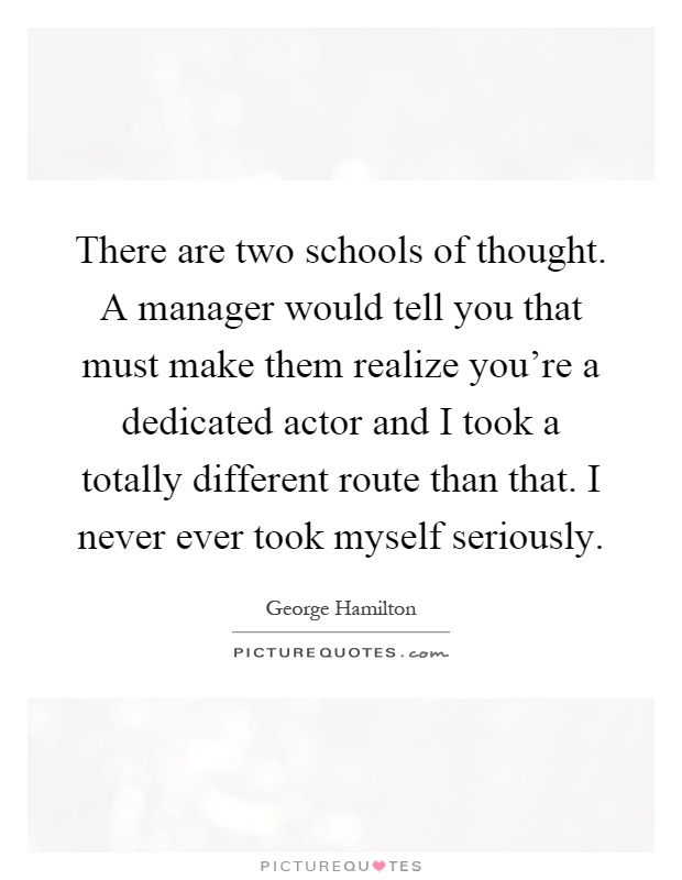 There are two schools of thought. A manager would tell you that must make them realize you're a dedicated actor and I took a totally different route than that. I never ever took myself seriously Picture Quote #1