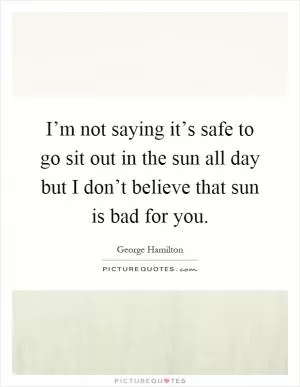 I’m not saying it’s safe to go sit out in the sun all day but I don’t believe that sun is bad for you Picture Quote #1
