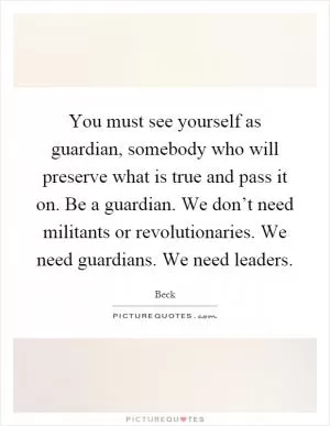 You must see yourself as guardian, somebody who will preserve what is true and pass it on. Be a guardian. We don’t need militants or revolutionaries. We need guardians. We need leaders Picture Quote #1