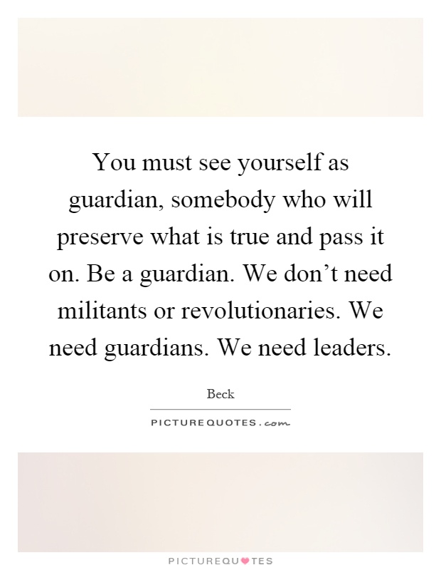 You must see yourself as guardian, somebody who will preserve what is true and pass it on. Be a guardian. We don't need militants or revolutionaries. We need guardians. We need leaders Picture Quote #1