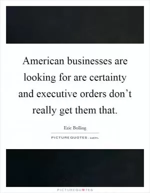 American businesses are looking for are certainty and executive orders don’t really get them that Picture Quote #1