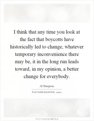 I think that any time you look at the fact that boycotts have historically led to change, whatever temporary inconvenience there may be, it in the long run leads toward, in my opinion, a better change for everybody Picture Quote #1