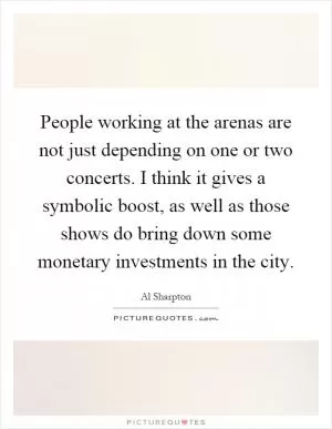 People working at the arenas are not just depending on one or two concerts. I think it gives a symbolic boost, as well as those shows do bring down some monetary investments in the city Picture Quote #1