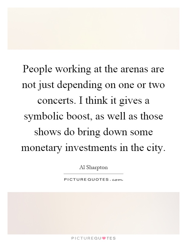 People working at the arenas are not just depending on one or two concerts. I think it gives a symbolic boost, as well as those shows do bring down some monetary investments in the city Picture Quote #1