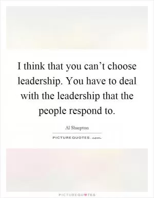 I think that you can’t choose leadership. You have to deal with the leadership that the people respond to Picture Quote #1
