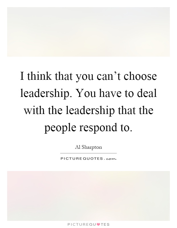 I think that you can't choose leadership. You have to deal with the leadership that the people respond to Picture Quote #1