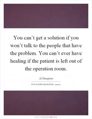 You can’t get a solution if you won’t talk to the people that have the problem. You can’t ever have healing if the patient is left out of the operation room Picture Quote #1