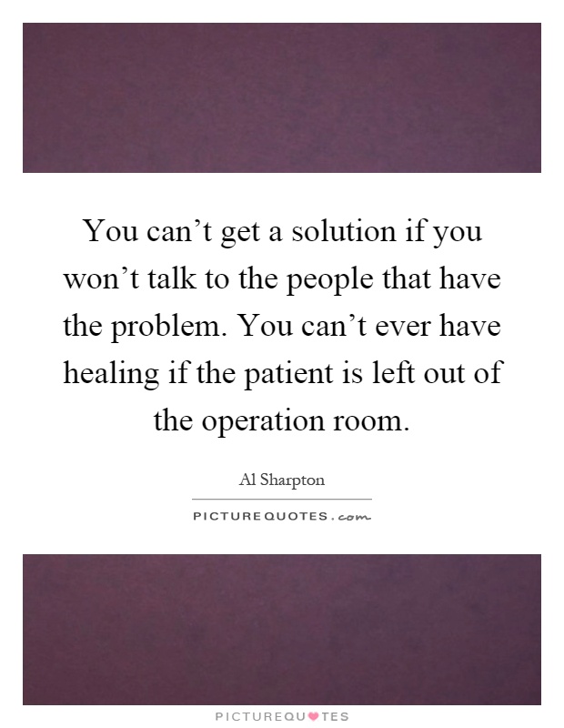 You can't get a solution if you won't talk to the people that have the problem. You can't ever have healing if the patient is left out of the operation room Picture Quote #1