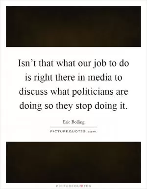 Isn’t that what our job to do is right there in media to discuss what politicians are doing so they stop doing it Picture Quote #1