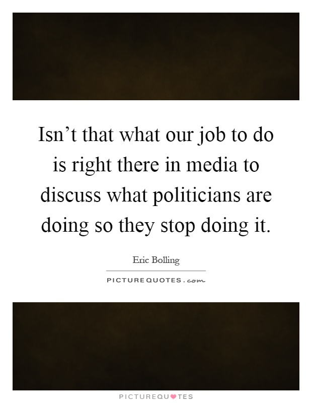 Isn't that what our job to do is right there in media to discuss what politicians are doing so they stop doing it Picture Quote #1