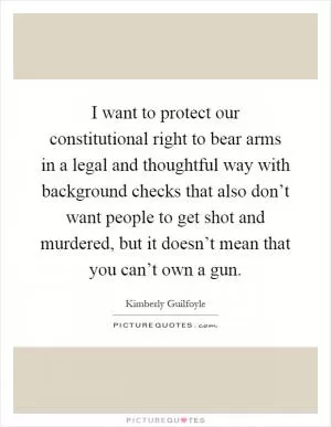 I want to protect our constitutional right to bear arms in a legal and thoughtful way with background checks that also don’t want people to get shot and murdered, but it doesn’t mean that you can’t own a gun Picture Quote #1