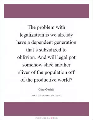 The problem with legalization is we already have a dependent generation that’s subsidized to oblivion. And will legal pot somehow slice another sliver of the population off of the productive world? Picture Quote #1