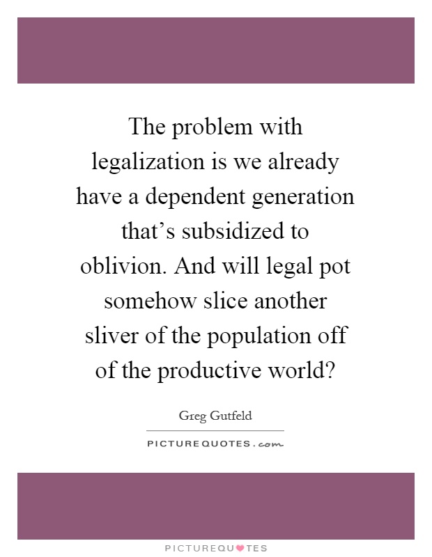 The problem with legalization is we already have a dependent generation that's subsidized to oblivion. And will legal pot somehow slice another sliver of the population off of the productive world? Picture Quote #1