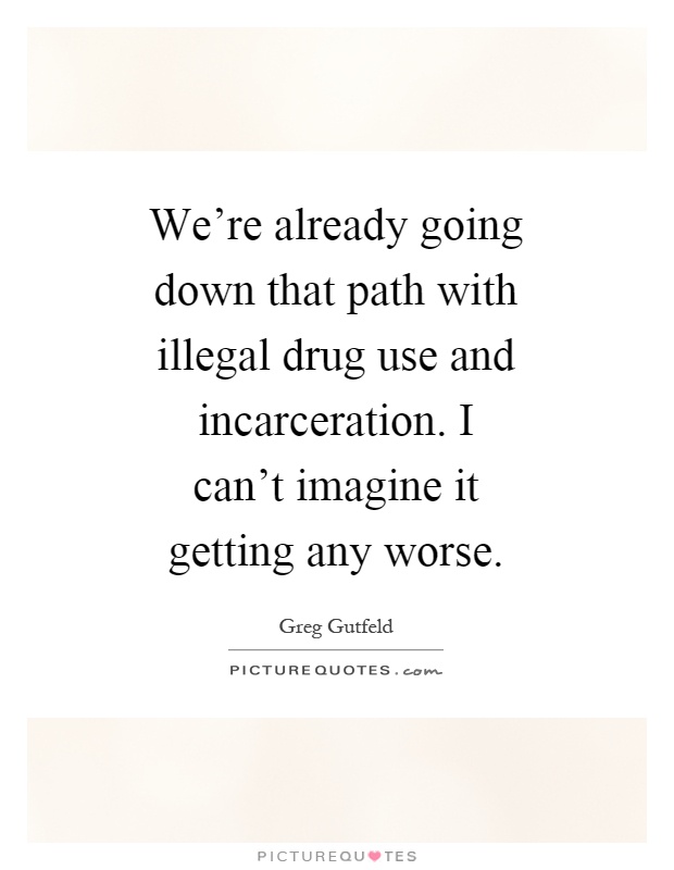 We're already going down that path with illegal drug use and incarceration. I can't imagine it getting any worse Picture Quote #1