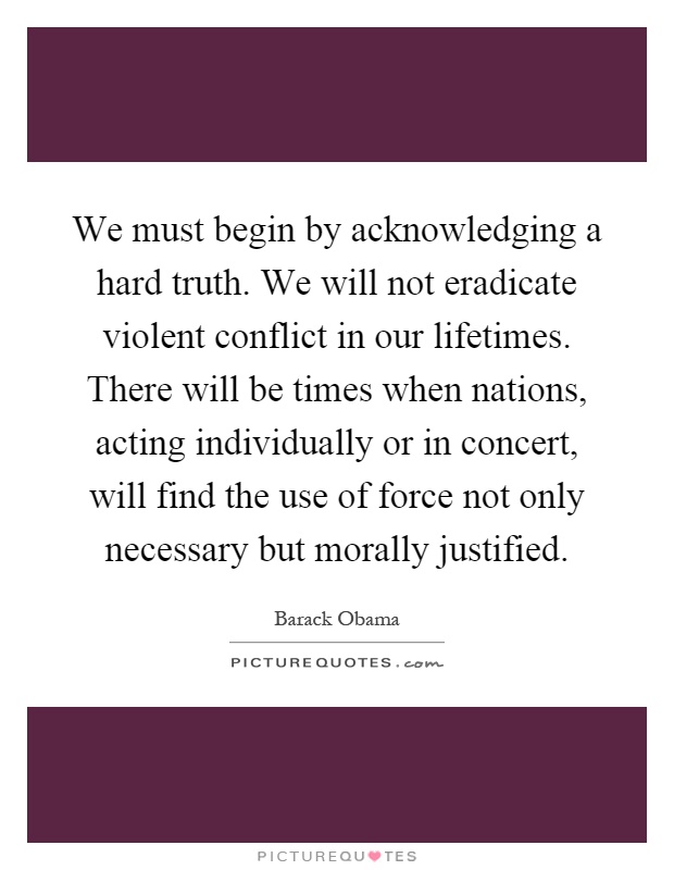 We must begin by acknowledging a hard truth. We will not eradicate violent conflict in our lifetimes. There will be times when nations, acting individually or in concert, will find the use of force not only necessary but morally justified Picture Quote #1