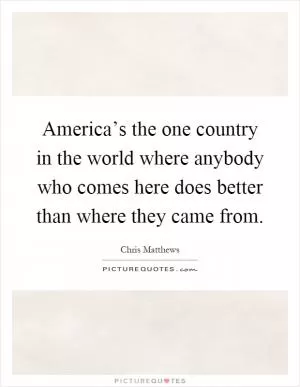 America’s the one country in the world where anybody who comes here does better than where they came from Picture Quote #1