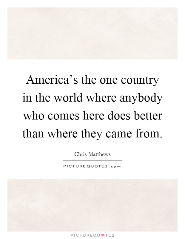 America's the one country in the world where anybody who comes here does better than where they came from Picture Quote #1