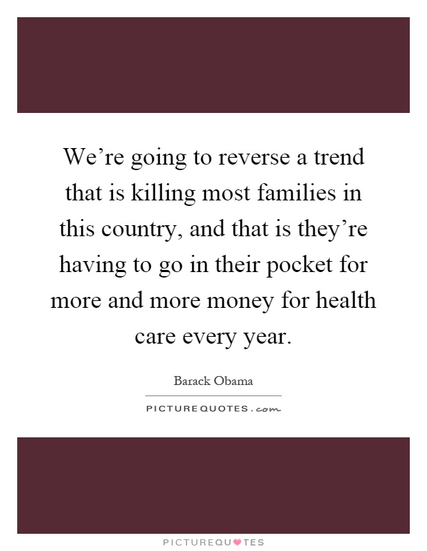 We're going to reverse a trend that is killing most families in this country, and that is they're having to go in their pocket for more and more money for health care every year Picture Quote #1