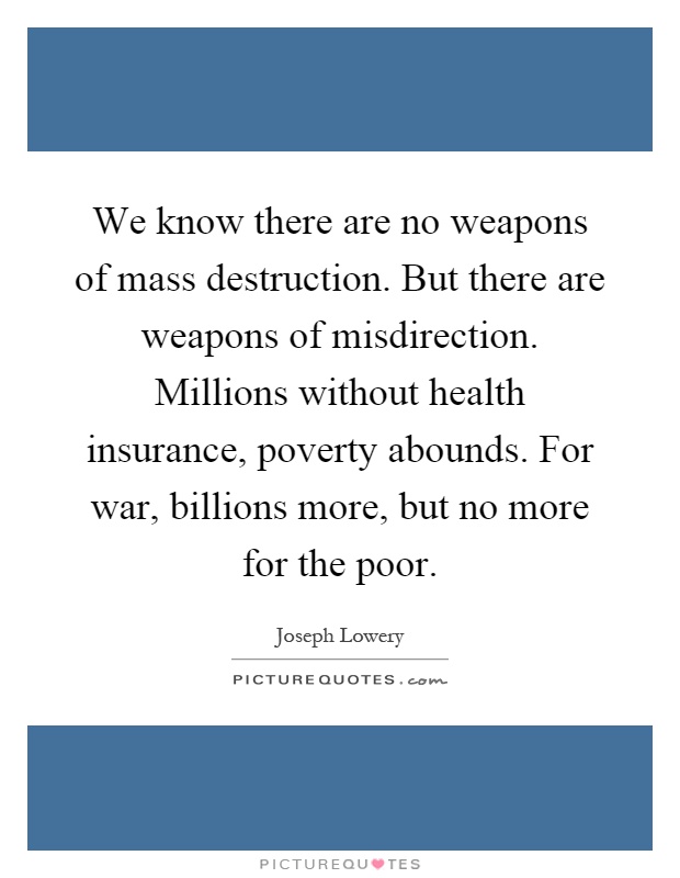 We know there are no weapons of mass destruction. But there are weapons of misdirection. Millions without health insurance, poverty abounds. For war, billions more, but no more for the poor Picture Quote #1