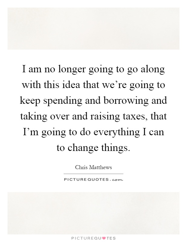 I am no longer going to go along with this idea that we're going to keep spending and borrowing and taking over and raising taxes, that I'm going to do everything I can to change things Picture Quote #1