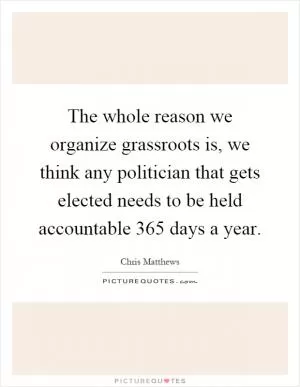 The whole reason we organize grassroots is, we think any politician that gets elected needs to be held accountable 365 days a year Picture Quote #1