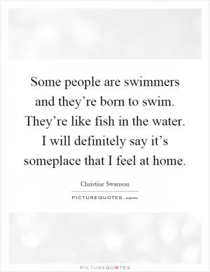 Some people are swimmers and they’re born to swim. They’re like fish in the water. I will definitely say it’s someplace that I feel at home Picture Quote #1