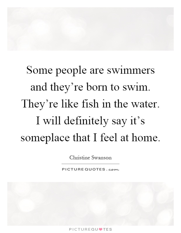 Some people are swimmers and they're born to swim. They're like fish in the water. I will definitely say it's someplace that I feel at home Picture Quote #1